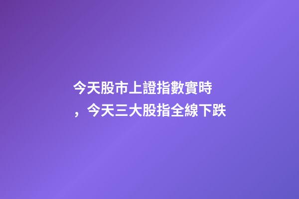 今天股市上證指數實時，今天三大股指全線下跌-第1張-觀點-玄機派